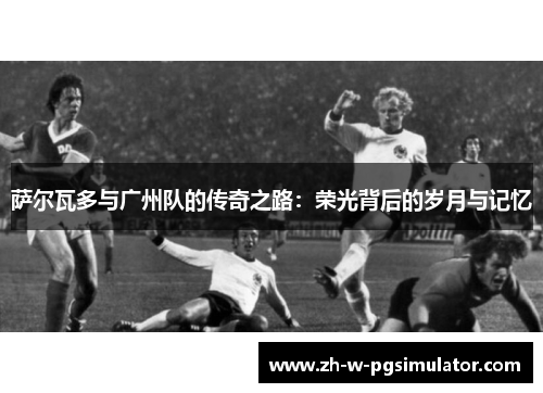 萨尔瓦多与广州队的传奇之路：荣光背后的岁月与记忆