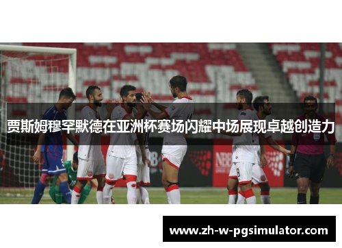 贾斯姆穆罕默德在亚洲杯赛场闪耀中场展现卓越创造力