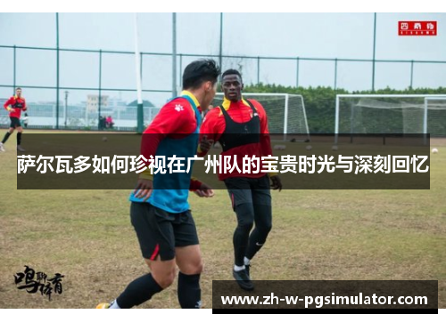 萨尔瓦多如何珍视在广州队的宝贵时光与深刻回忆 萨尔瓦多如何珍视在广州队的宝贵时光与深刻回忆