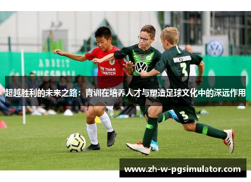 超越胜利的未来之路：青训在培养人才与塑造足球文化中的深远作用