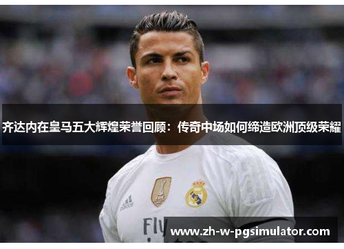 齐达内在皇马五大辉煌荣誉回顾：传奇中场如何缔造欧洲顶级荣耀