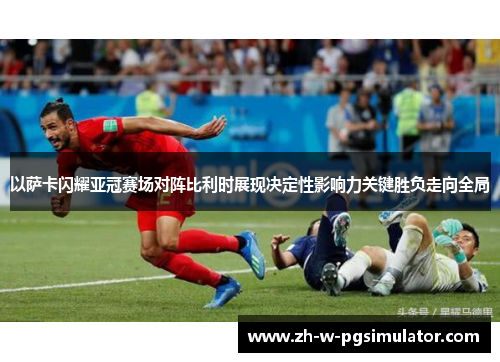 以萨卡闪耀亚冠赛场对阵比利时展现决定性影响力关键胜负走向全局 以萨卡闪耀亚冠赛场对阵比利时展现决定性影响力关键胜负走向全局