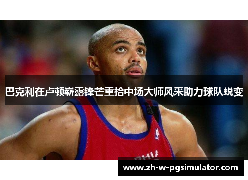 巴克利在卢顿崭露锋芒重拾中场大师风采助力球队蜕变