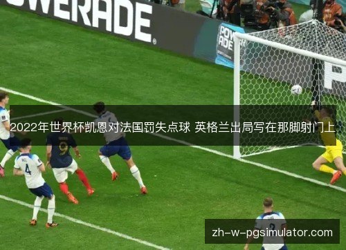 2022年世界杯凯恩对法国罚失点球 英格兰出局写在那脚射门上 2022年世界杯凯恩对法国罚失点球 英格兰出局写在那脚射门上